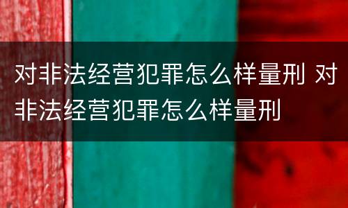 对非法经营犯罪怎么样量刑 对非法经营犯罪怎么样量刑