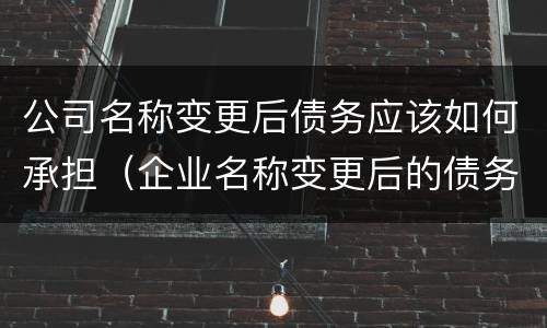 公司名称变更后债务应该如何承担（企业名称变更后的债务承担）