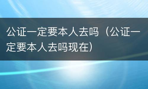 公证一定要本人去吗（公证一定要本人去吗现在）