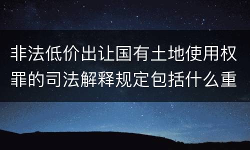 非法低价出让国有土地使用权罪的司法解释规定包括什么重要内容