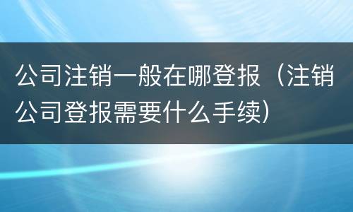 公司注销一般在哪登报（注销公司登报需要什么手续）
