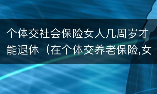 个体交社会保险女人几周岁才能退休（在个体交养老保险,女的多大岁数可以退休）