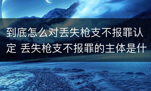 到底怎么对丢失枪支不报罪认定 丢失枪支不报罪的主体是什么