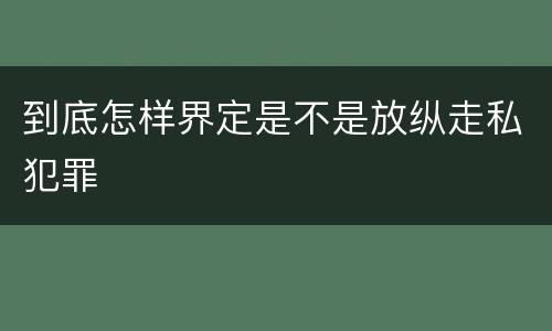 到底怎样界定是不是放纵走私犯罪