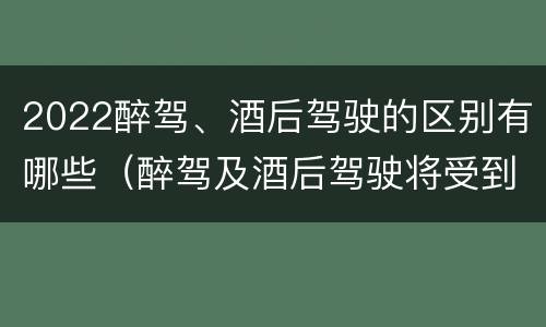 2022醉驾、酒后驾驶的区别有哪些（醉驾及酒后驾驶将受到怎样的处罚）