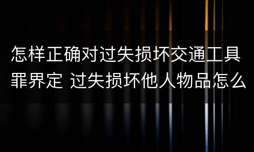 怎样正确对过失损坏交通工具罪界定 过失损坏他人物品怎么赔偿