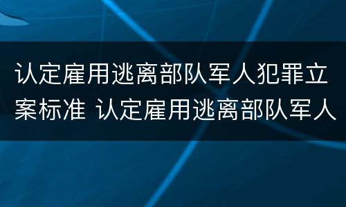 认定雇用逃离部队军人犯罪立案标准 认定雇用逃离部队军人犯罪立案标准是什么