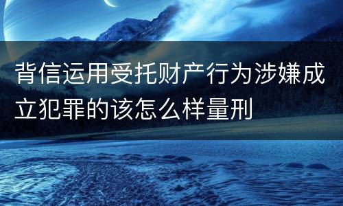 背信运用受托财产行为涉嫌成立犯罪的该怎么样量刑