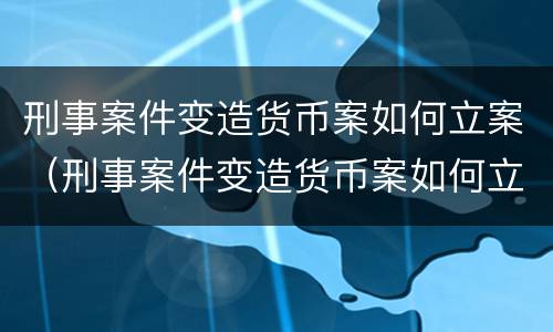 刑事案件变造货币案如何立案（刑事案件变造货币案如何立案的）