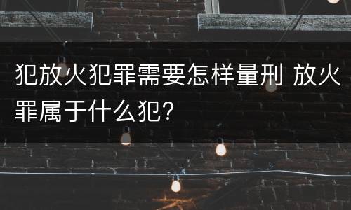 犯放火犯罪需要怎样量刑 放火罪属于什么犯?