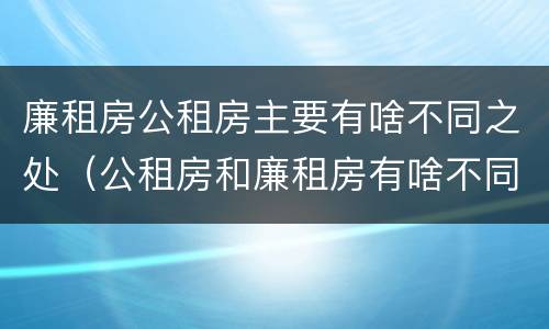 廉租房公租房主要有啥不同之处（公租房和廉租房有啥不同）