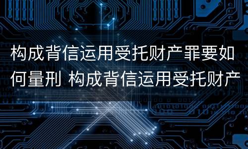 构成背信运用受托财产罪要如何量刑 构成背信运用受托财产罪的立案标准是