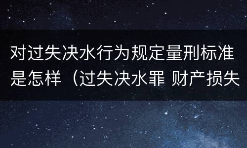 对过失决水行为规定量刑标准是怎样（过失决水罪 财产损失标准）