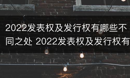 2022发表权及发行权有哪些不同之处 2022发表权及发行权有哪些不同之处呢