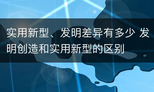 实用新型、发明差异有多少 发明创造和实用新型的区别