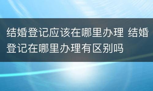 结婚登记应该在哪里办理 结婚登记在哪里办理有区别吗