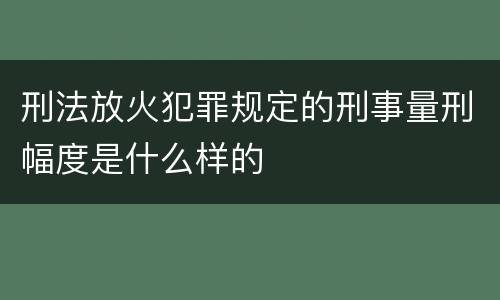 刑法放火犯罪规定的刑事量刑幅度是什么样的