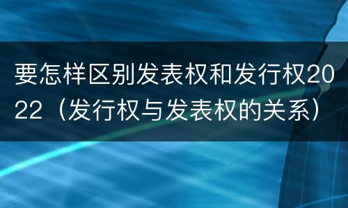 要怎样区别发表权和发行权2022（发行权与发表权的关系）