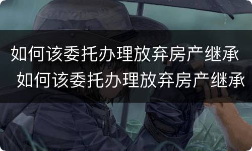 如何该委托办理放弃房产继承 如何该委托办理放弃房产继承登记