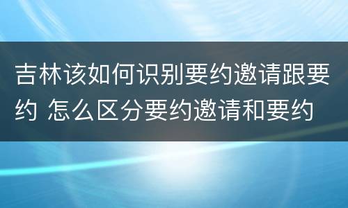 吉林该如何识别要约邀请跟要约 怎么区分要约邀请和要约