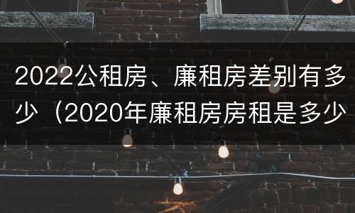 2022公租房、廉租房差别有多少（2020年廉租房房租是多少）