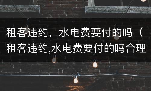 租客违约，水电费要付的吗（租客违约,水电费要付的吗合理吗）