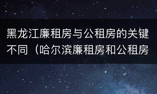 黑龙江廉租房与公租房的关键不同（哈尔滨廉租房和公租房有什么区别）