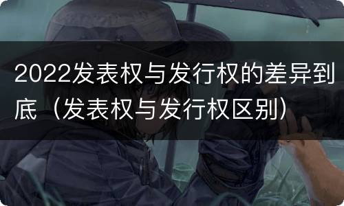 2022发表权与发行权的差异到底（发表权与发行权区别）