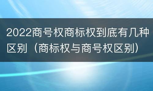 2022商号权商标权到底有几种区别（商标权与商号权区别）