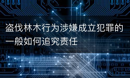 盗伐林木行为涉嫌成立犯罪的一般如何追究责任