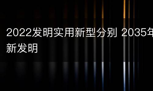 2022发明实用新型分别 2035年新发明