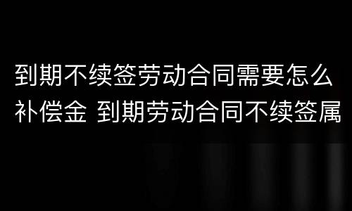 到期不续签劳动合同需要怎么补偿金 到期劳动合同不续签属于合法解除劳动合同吗
