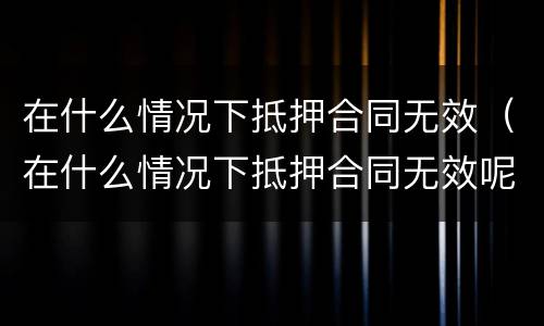 在什么情况下抵押合同无效（在什么情况下抵押合同无效呢）