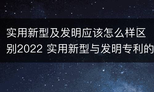 实用新型及发明应该怎么样区别2022 实用新型与发明专利的区别有哪些