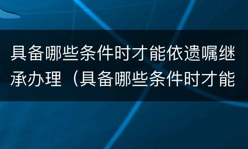 具备哪些条件时才能依遗嘱继承办理（具备哪些条件时才能依遗嘱继承办理手续）