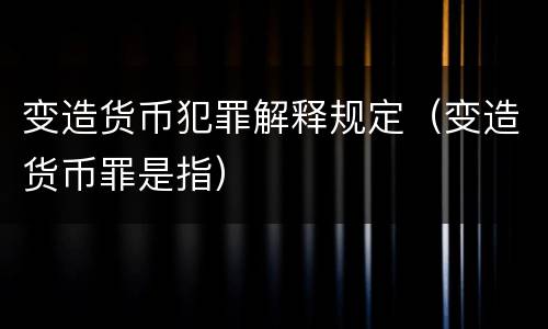 变造货币犯罪解释规定（变造货币罪是指）