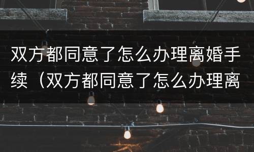 双方都同意了怎么办理离婚手续（双方都同意了怎么办理离婚手续流程）