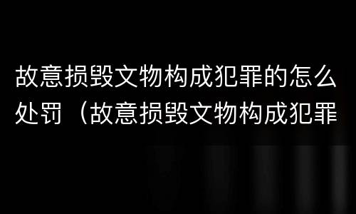 故意损毁文物构成犯罪的怎么处罚（故意损毁文物构成犯罪的怎么处罚呢）