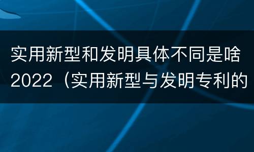 实用新型和发明具体不同是啥2022（实用新型与发明专利的区别有哪些）