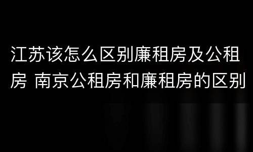 江苏该怎么区别廉租房及公租房 南京公租房和廉租房的区别