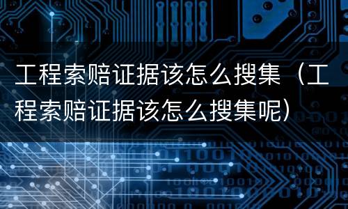 工程索赔证据该怎么搜集（工程索赔证据该怎么搜集呢）