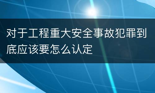 对于工程重大安全事故犯罪到底应该要怎么认定