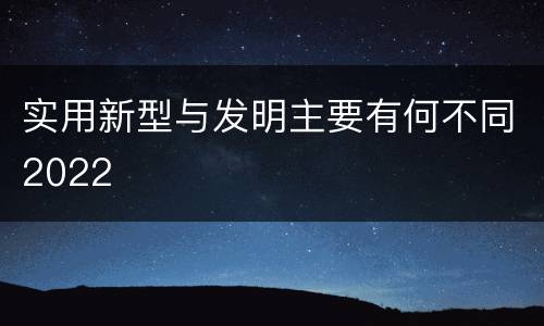 实用新型与发明主要有何不同2022