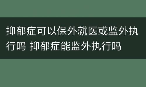 抑郁症可以保外就医或监外执行吗 抑郁症能监外执行吗