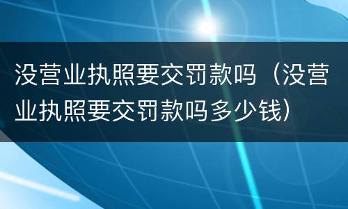 没营业执照要交罚款吗（没营业执照要交罚款吗多少钱）