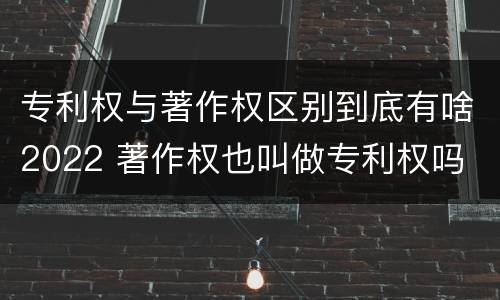 专利权与著作权区别到底有啥2022 著作权也叫做专利权吗