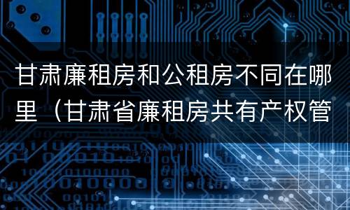 甘肃廉租房和公租房不同在哪里（甘肃省廉租房共有产权管理办法）