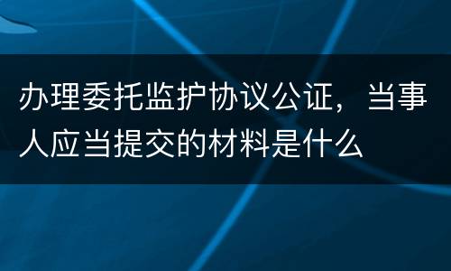 办理委托监护协议公证，当事人应当提交的材料是什么