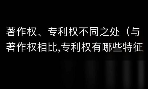 著作权、专利权不同之处（与著作权相比,专利权有哪些特征）
