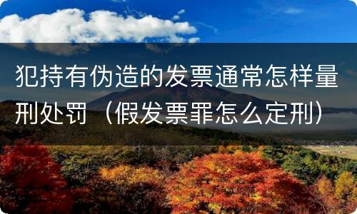 犯持有伪造的发票通常怎样量刑处罚（假发票罪怎么定刑）